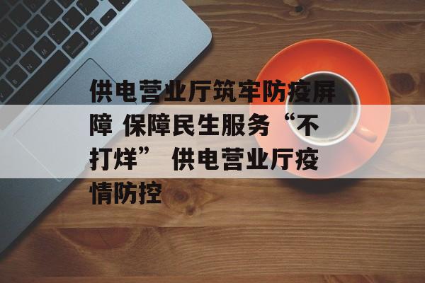 供电营业厅筑牢防疫屏障 保障民生服务“不打烊” 供电营业厅疫情防控 供电营业厅筑牢防疫屏障 保障民生服务“不打烊” 供电营业厅疫情防控